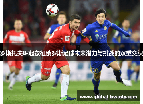 罗斯托夫崛起象征俄罗斯足球未来潜力与挑战的双重交织