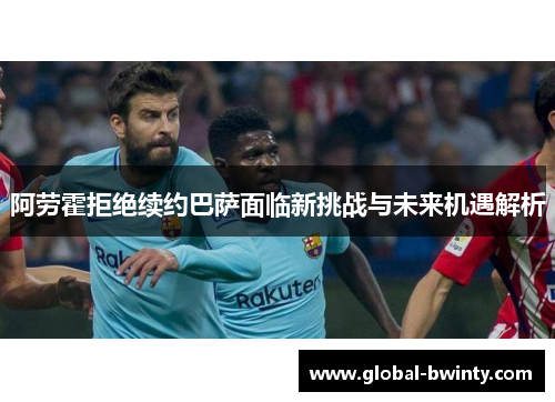 阿劳霍拒绝续约巴萨面临新挑战与未来机遇解析