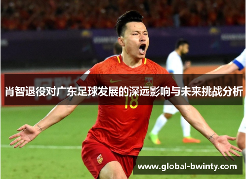 肖智退役对广东足球发展的深远影响与未来挑战分析