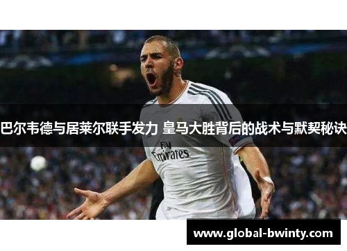 巴尔韦德与居莱尔联手发力 皇马大胜背后的战术与默契秘诀